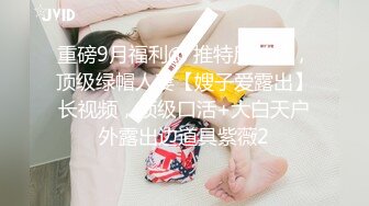 重磅9月福利⑩ 推特反差婊，顶级绿帽人妻【嫂子爱露出】长视频，顶级口活+大白天户外露出边道具紫薇2