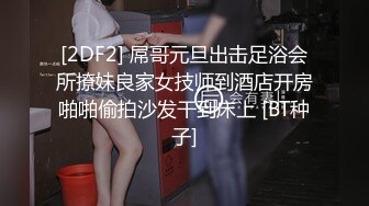 [2DF2] 屌哥元旦出击足浴会所撩妹良家女技师到酒店开房啪啪偷拍沙发干到床上 [BT种子]