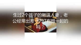 生过2个孩子的嫩逼人妻，老公经常出差，797有想一起的吗？