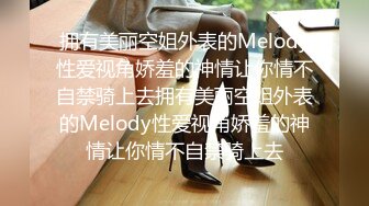 拥有美丽空姐外表的Melody性爱视角娇羞的神情让你情不自禁骑上去拥有美丽空姐外表的Melody性爱视角娇羞的神情让你情不自禁骑上去