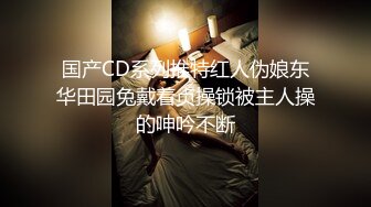 国产CD系列推特红人伪娘东华田园兔戴着贞操锁被主人操的呻吟不断