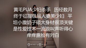 黄毛PUA少妇杀手✅历经数月终于征服极品人妻美少妇✅平坦小腹奶子硕大身材很顶关键是性爱技术一流浪叫声听得心痒痒露脸有对白