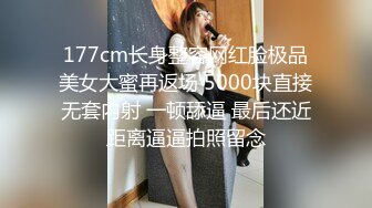 177cm长身整容网红脸极品美女大蜜再返场 5000块直接无套内射 一顿舔逼 最后还近距离逼逼拍照留念