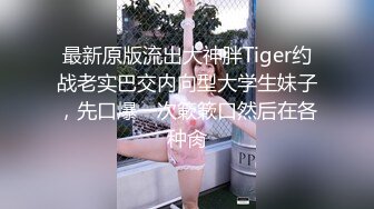 最新原版流出大神胖Tiger约战老实巴交内向型大学生妹子，先口爆一次簌簌口然后在各种肏