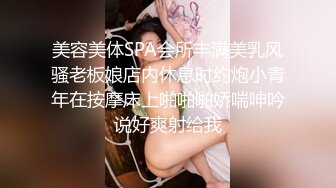 美容美体SPA会所丰满美乳风骚老板娘店内休息时约炮小青年在按摩床上啪啪啪娇喘呻吟说好爽射给我