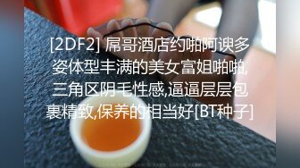 [2DF2] 屌哥酒店约啪阿谀多姿体型丰满的美女富姐啪啪,三角区阴毛性感,逼逼层层包裹精致,保养的相当好[BT种子]