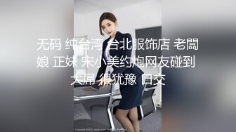 无码 纯台湾 台北服饰店 老闆娘 正妹 宋小美约炮网友碰到 大屌 很犹豫 口交