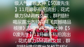 ★☆《震撼精品核弹》★☆顶级人气调教大神【50渡先生】11月最新私拍流出，花式暴力SM调教女奴，群P插针喝尿露出各种花样《震撼精品核弹》顶级人气调教大神【50渡先生】11月最新私拍流出，花式暴力SM调教女奴，群P插针喝尿露出各种花样V