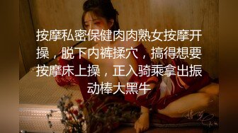 按摩私密保健肉肉熟女按摩开操，脱下内裤揉穴，搞得想要按摩床上操，正入骑乘拿出振动棒大黑牛