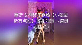 重磅 女神终于露脸【小姜最近有点忙】骚舞~美乳~道具抽插 (1)