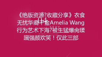 《绝版资源?收藏分享》衣食无忧华裔千金Amelia Wang行为艺术下海?被生猛爆肏蹂躏强颜欢笑！仅此三部