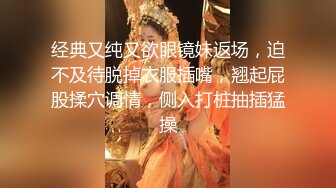 经典又纯又欲眼镜妹返场，迫不及待脱掉衣服插嘴，翘起屁股揉穴调情，侧入打桩抽插猛操