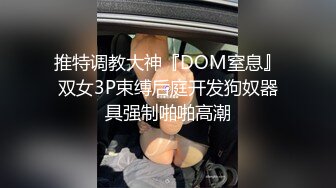 推特调教大神『DOM窒息』双女3P束缚后庭开发狗奴器具强制啪啪高潮