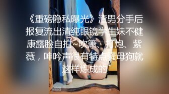 《重磅隐私曝光》渣男分手后报复流出清纯眼镜学生妹不健康露脸自拍~吹箫、打炮、紫薇，呻吟声很有特点骚母狗就这样炼成的