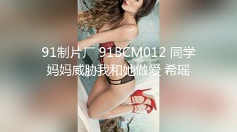 91制片厂 91BCM012 同学妈妈威胁我和她做爱 希瑶