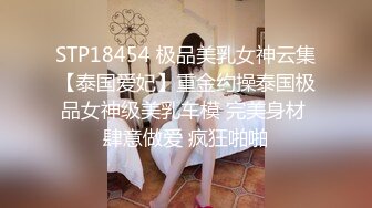 STP18454 极品美乳女神云集【泰国爱妃】重金约操泰国极品女神级美乳车模 完美身材 肆意做爱 疯狂啪啪