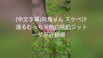 (中文字幕)飛鳥りん スケベ汁滴るむっちり色白桃肌ジットリ至近観察