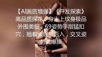 【AI画质增强】《开发探索》高品质探花，身上上纹身极品外围美妞，69姿势手指猛扣穴，翘着大屁股后入，交叉姿势式爆操