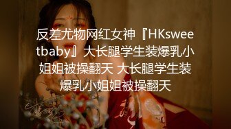 反差尤物网红女神『HKsweetbaby』大长腿学生装爆乳小姐姐被操翻天 大长腿学生装爆乳小姐姐被操翻天