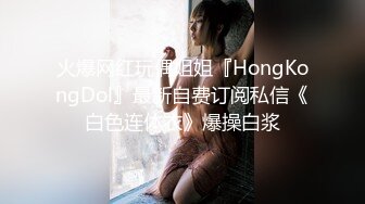 火爆网红玩偶姐姐『HongKongDol』最新自费订阅私信《白色连体衣》爆操白浆