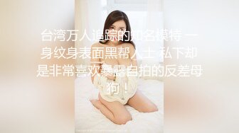 台湾万人追踪的知名模特 一身纹身表面黑帮人士 私下却是非常喜欢暴露自拍的反差母狗！