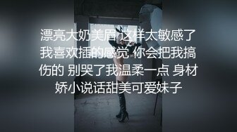 漂亮大奶美眉 这样太敏感了我喜欢插的感觉 你会把我搞伤的 别哭了我温柔一点 身材娇小说话甜美可爱妹子