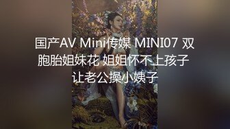 国产AV Mini传媒 MINI07 双胞胎姐妹花 姐姐怀不上孩子 让老公操小姨子