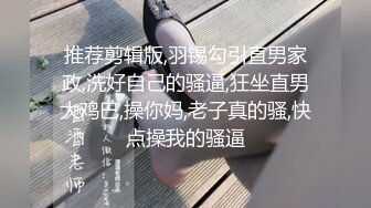 推荐剪辑版,羽锡勾引直男家政,洗好自己的骚逼,狂坐直男大鸡巴,操你妈,老子真的骚,快点操我的骚逼