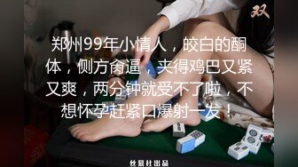 郑州99年小情人，皎白的酮体，侧方肏逼，夹得鸡巴又紧又爽，两分钟就受不了啦，不想怀孕赶紧口爆射一发！