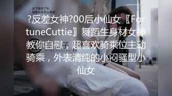 ?反差女神?00后小仙女〖FortuneCuttie〗舞蹈生身材女神教你自慰，超喜欢骑乘位主动骑乘，外表清纯的小闷骚型小仙女