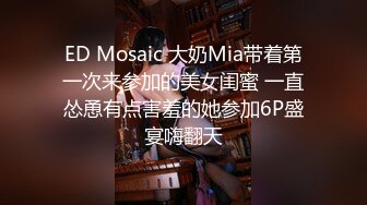 ED Mosaic 大奶Mia带着第一次来参加的美女闺蜜 一直怂恿有点害羞的她参加6P盛宴嗨翻天