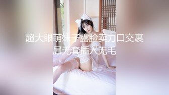 超大眼萌妹子露脸卖力口交裹屌无套插入无毛