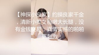 【神探小良家】约操良家千金，清新小美女粉嫩大长腿，没有金钱交易，真情实感的啪啪更刺激