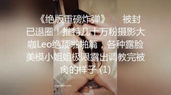 ♥《绝版重磅炸弹》♡♥被封已退圈！推特几十万粉摄影大咖Leo绝顶啪啪篇，各种露脸美模小姐姐极限露出调教完被肏的样子 (1)