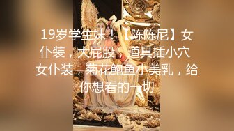 19岁学生妹！【陈陈尼】女仆装，大屁股，道具插小穴 女仆装，菊花鲍鱼小美乳，给你想看的一切