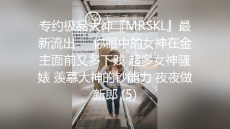 专约极品大神『MRSKL』最新流出❤️你眼中的女神在金主面前又多下贱 超多女神骚婊 羡慕大神的钞能力 夜夜做新郎 (5)