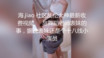 海.jiao 社区乱伦大神最新收费视频❤️与舞蹈老师表妹的事，据说表妹还是个十八线小演员