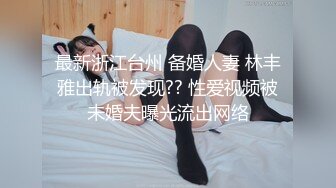 最新浙江台州 备婚人妻 林丰雅出轨被发现?? 性爱视频被未婚夫曝光流出网络