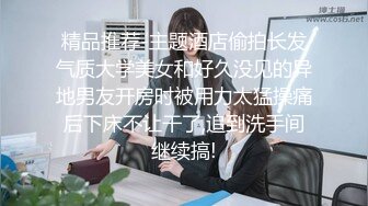 精品推荐-主题酒店偷拍长发气质大学美女和好久没见的异地男友开房时被用力太猛操痛后下床不让干了,追到洗手间继续搞!