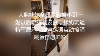  大胸妹妹全程露脸被小哥干射以后陪狼友发骚，揉奶玩逼特写展示，淫声荡语互动撩骚跳蛋自慰呻吟