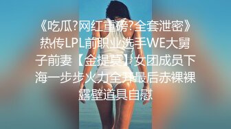 《吃瓜?网红重磅?全套泄密》热传LPL前职业选手WE大舅子前妻【金提莫】女团成员下海一步步火力全开最后赤裸裸露壁道具自慰