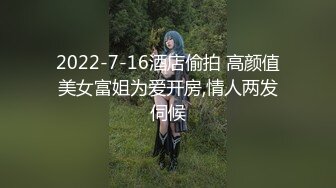 2022-7-16酒店偷拍 高颜值美女富姐为爱开房,情人两发伺候