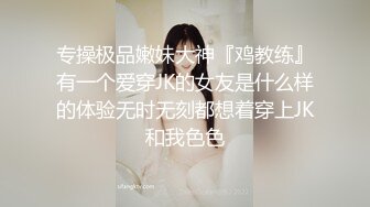 专操极品嫩妹大神『鸡教练』有一个爱穿JK的女友是什么样的体验无时无刻都想着穿上JK和我色色