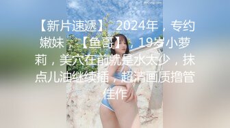 【新片速遞】  2024年，专约嫩妹，【鱼哥】，19岁小萝莉，美穴在前就是水太少，抹点儿油继续插，超清画质撸管佳作