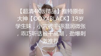 【超清4K版精品】推特原创大神【OOXXBLACK】19岁学生妹，小穴被干得湿润微张，乖巧听话被干高潮，劲爆刺激推荐