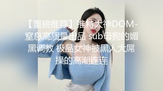 【重磅推荐】推特大神DOM-窒息高质量出品 sub母狗的媚黑调教 极品女神被黑人大屌操的高潮连连