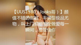 【UUS1980（looks哥）】颜值不错的御姐，丰满型极品尤物，叫上门偷拍美女做爱每一瞬间，撸管佳作