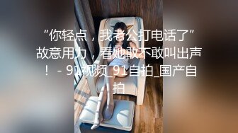 “你轻点，我老公打电话了”故意用力，看她敢不敢叫出声！ - 91视频_91自拍_国产自拍