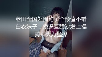 老田全国外围约了个颜值不错白衣妹子，摸逼互舔沙发上操骑乘大力猛操