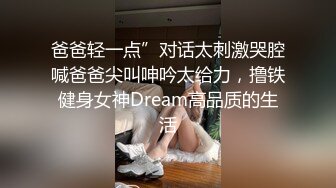 爸爸轻一点”对话太刺激哭腔喊爸爸尖叫呻吟太给力，撸铁健身女神Dream高品质的生活